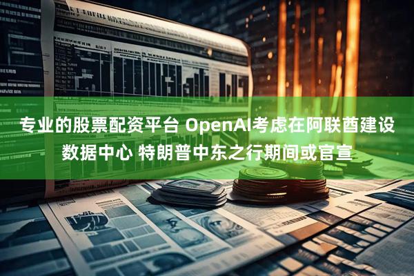 专业的股票配资平台 OpenAI考虑在阿联酋建设数据中心 特朗普中东之行期间或官宣