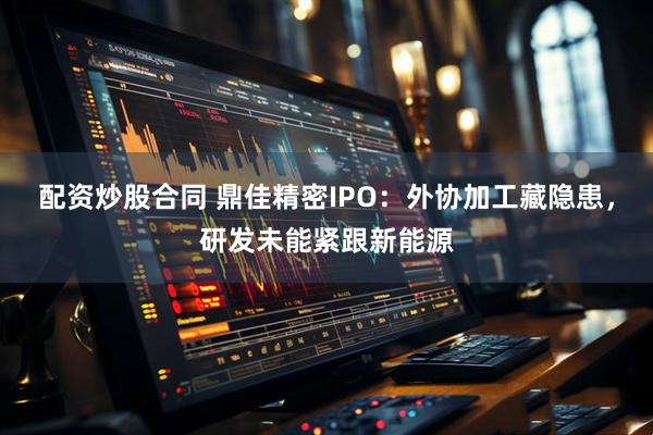 配资炒股合同 鼎佳精密IPO：外协加工藏隐患，研发未能紧跟新能源