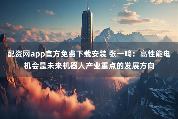 配资网app官方免费下载安装 张一鸣：高性能电机会是未来机器人产业重点的发展方向