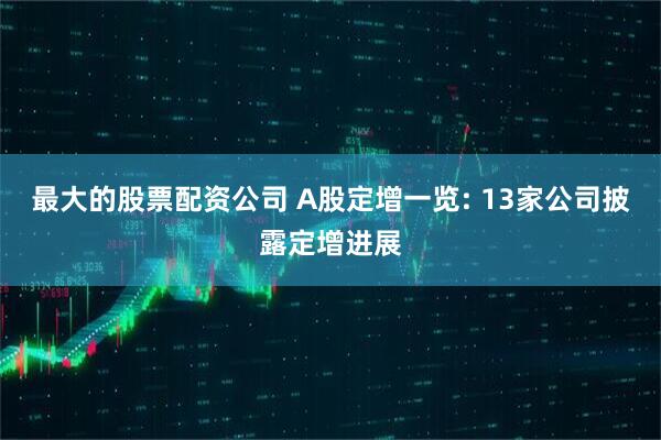 最大的股票配资公司 A股定增一览: 13家公司披露定增进展
