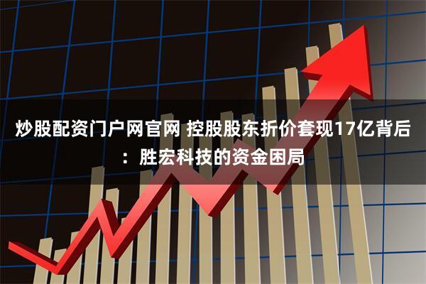 炒股配资门户网官网 控股股东折价套现17亿背后：胜宏科技的资金困局