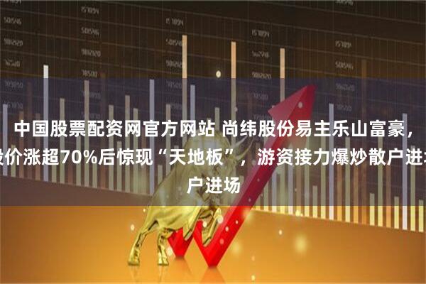 中国股票配资网官方网站 尚纬股份易主乐山富豪，股价涨超70%后惊现“天地板”，游资接力爆炒散户进场