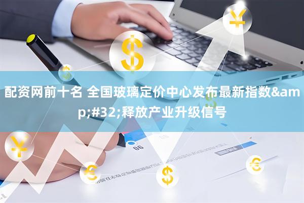 配资网前十名 全国玻璃定价中心发布最新指数 释放产业升级信号