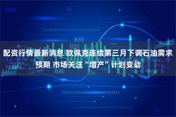 配资行情最新消息 欧佩克连续第三月下调石油需求预期 市场关注“增产”计划变动
