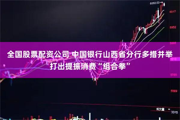 全国股票配资公司 中国银行山西省分行多措并举打出提振消费“组合拳”