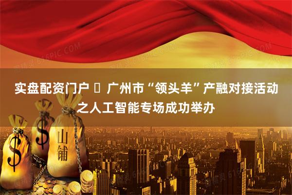 实盘配资门户 ​广州市“领头羊”产融对接活动之人工智能专场成功举办