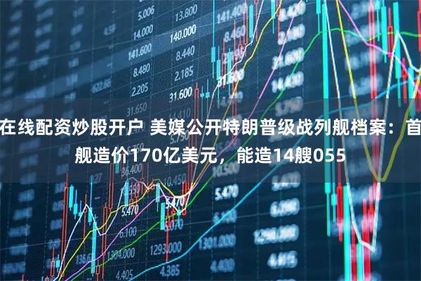 在线配资炒股开户 美媒公开特朗普级战列舰档案：首舰造价170亿美元，能造14艘055